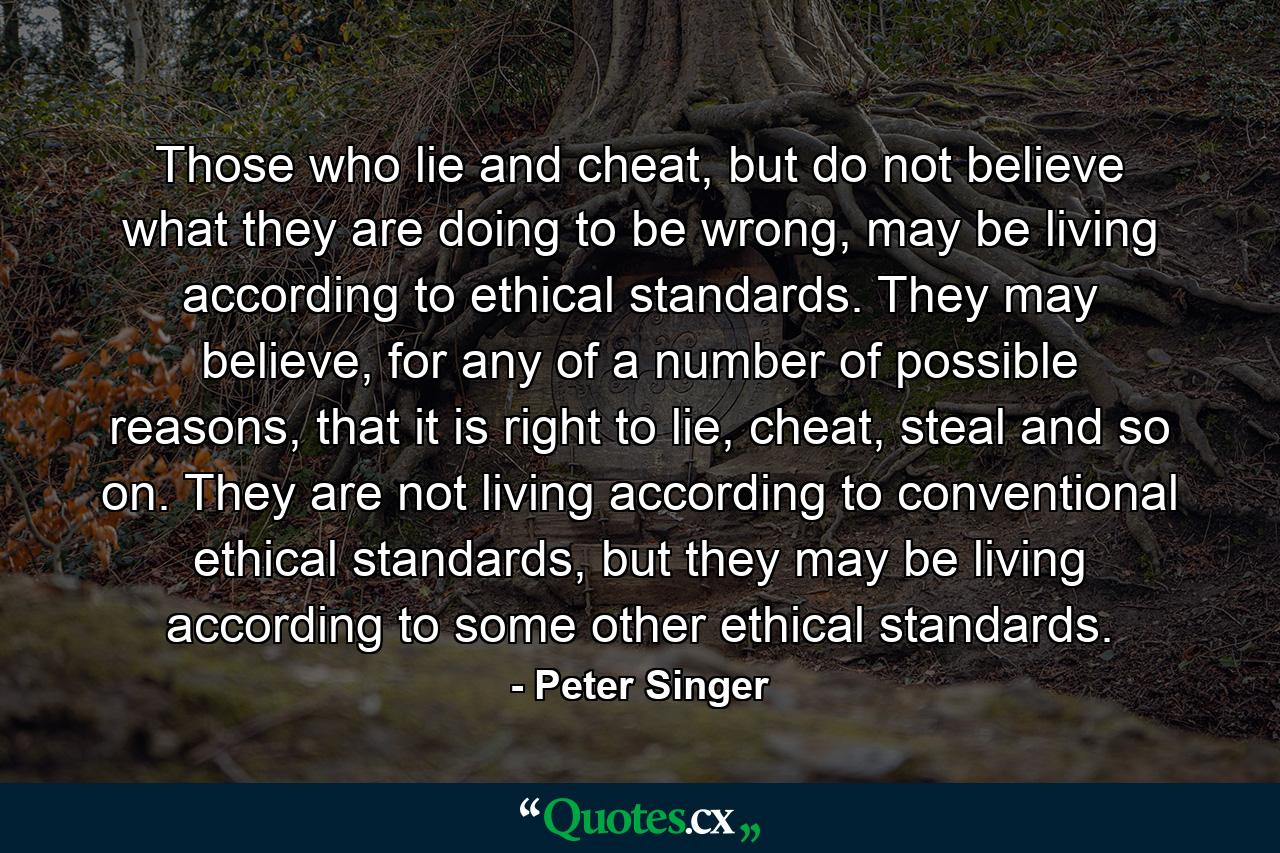 Those who lie and cheat, but do not believe what they are doing to be wrong, may be living according to ethical standards. They may believe, for any of a number of possible reasons, that it is right to lie, cheat, steal and so on. They are not living according to conventional ethical standards, but they may be living according to some other ethical standards. - Quote by Peter Singer