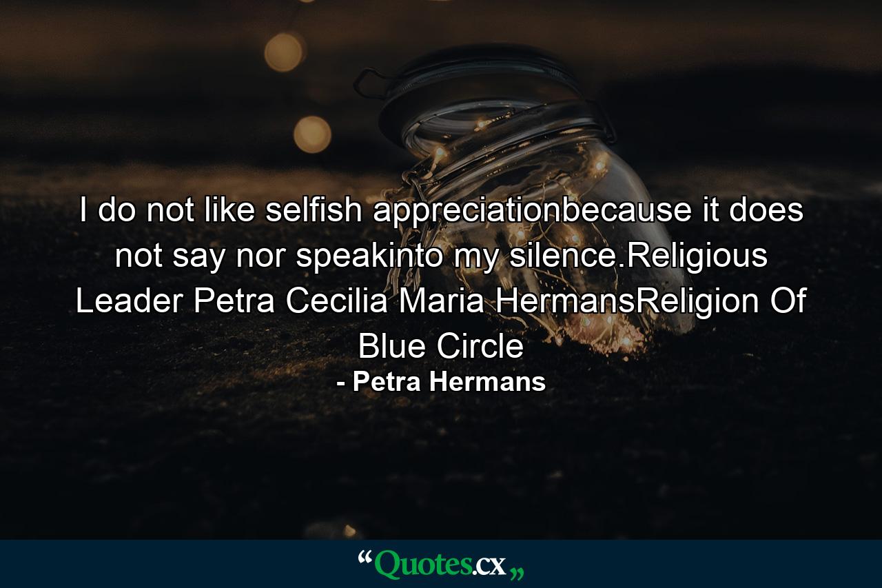 I do not like selfish appreciationbecause it does not say nor speakinto my silence.Religious Leader Petra Cecilia Maria HermansReligion Of Blue Circle - Quote by Petra Hermans