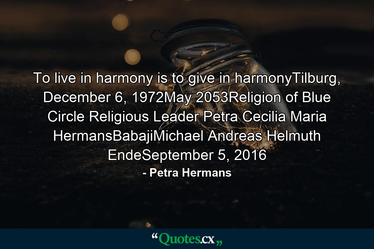 To live in harmony is to give in harmonyTilburg, December 6, 1972May 2053Religion of Blue Circle Religious Leader Petra Cecilia Maria HermansBabajiMichael Andreas Helmuth EndeSeptember 5, 2016 - Quote by Petra Hermans