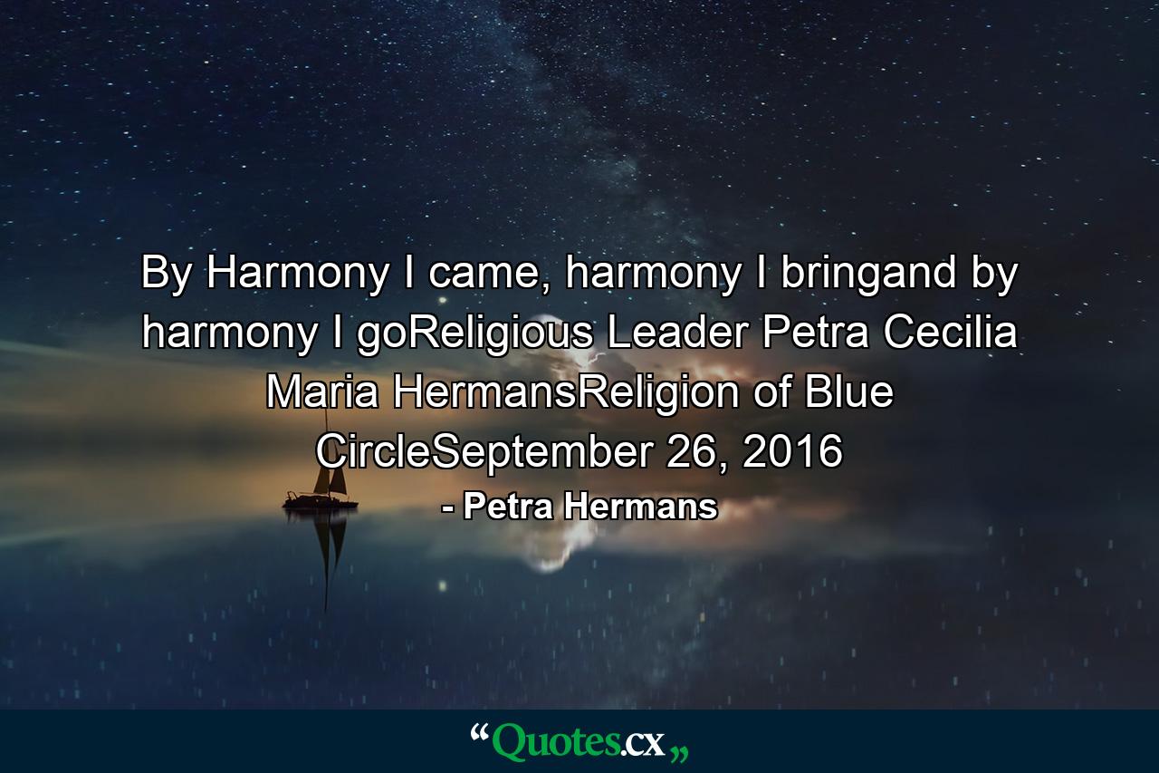 By Harmony I came, harmony I bringand by harmony I goReligious Leader Petra Cecilia Maria HermansReligion of Blue CircleSeptember 26, 2016 - Quote by Petra Hermans