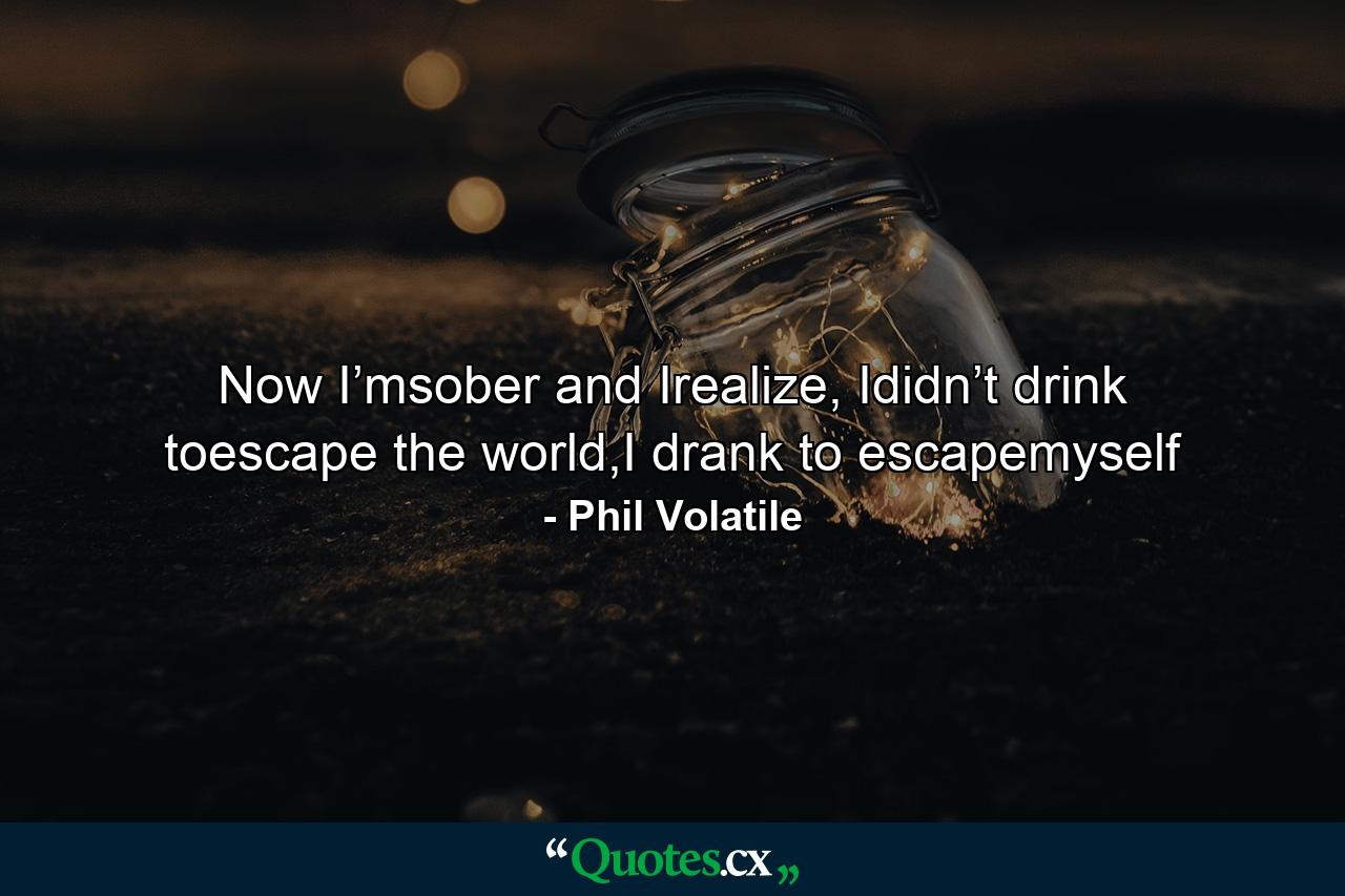 Now I’msober and Irealize, Ididn’t drink toescape the world,I drank to escapemyself - Quote by Phil Volatile