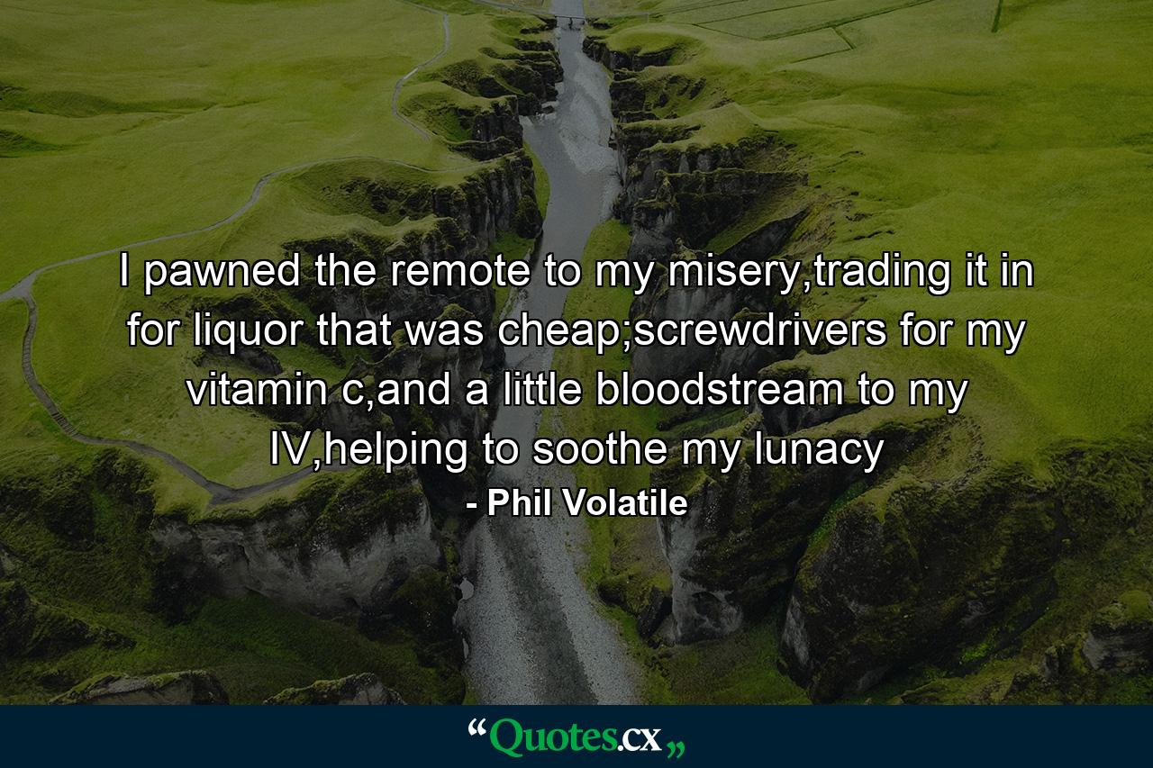 I pawned the remote to my misery,trading it in for liquor that was cheap;screwdrivers for my vitamin c,and a little bloodstream to my IV,helping to soothe my lunacy - Quote by Phil Volatile