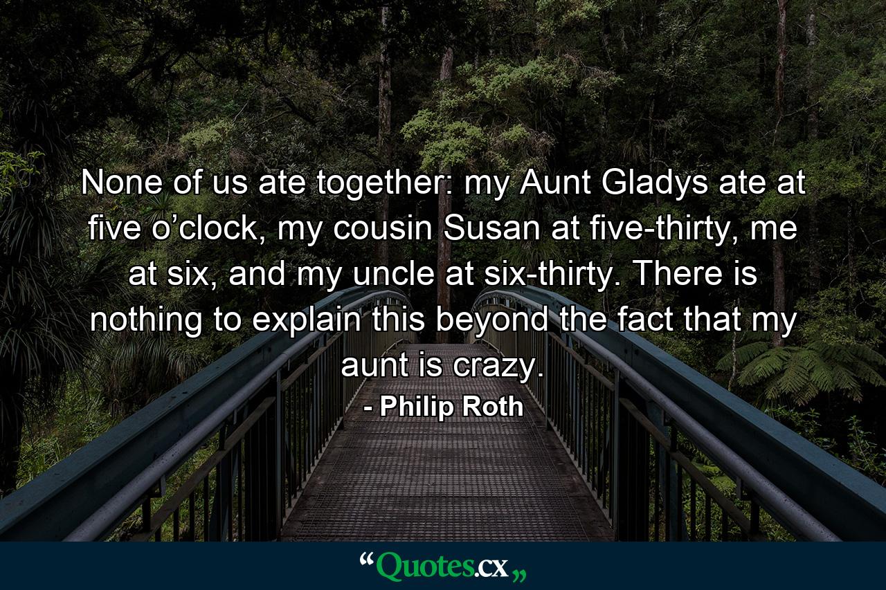 None of us ate together: my Aunt Gladys ate at five o’clock, my cousin Susan at five-thirty, me at six, and my uncle at six-thirty. There is nothing to explain this beyond the fact that my aunt is crazy. - Quote by Philip Roth