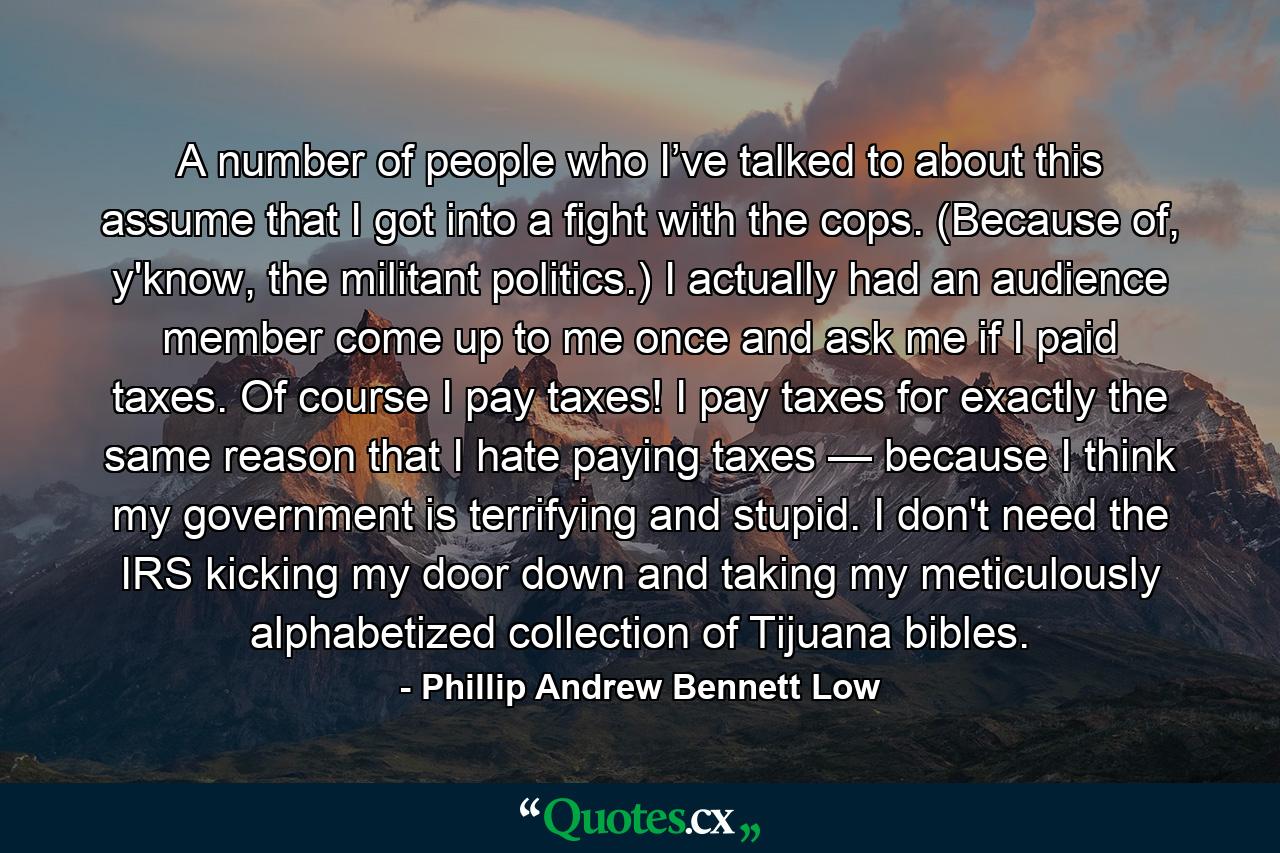 A number of people who I’ve talked to about this assume that I got into a fight with the cops. (Because of, y'know, the militant politics.) I actually had an audience member come up to me once and ask me if I paid taxes. Of course I pay taxes! I pay taxes for exactly the same reason that I hate paying taxes — because I think my government is terrifying and stupid. I don't need the IRS kicking my door down and taking my meticulously alphabetized collection of Tijuana bibles. - Quote by Phillip Andrew Bennett Low