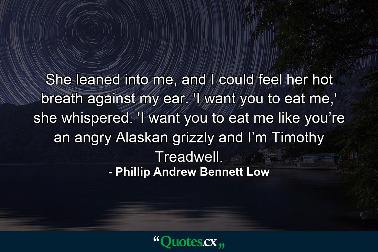 She leaned into me, and I could feel her hot breath against my ear. 'I want you to eat me,' she whispered. 'I want you to eat me like you’re an angry Alaskan grizzly and I’m Timothy Treadwell. - Quote by Phillip Andrew Bennett Low