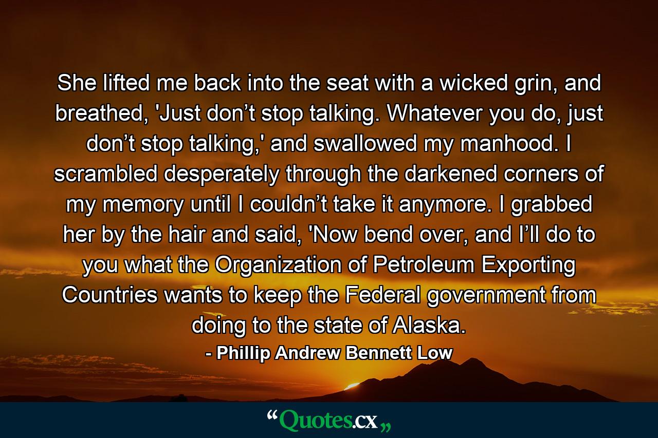 She lifted me back into the seat with a wicked grin, and breathed, 'Just don’t stop talking. Whatever you do, just don’t stop talking,' and swallowed my manhood. I scrambled desperately through the darkened corners of my memory until I couldn’t take it anymore. I grabbed her by the hair and said, 'Now bend over, and I’ll do to you what the Organization of Petroleum Exporting Countries wants to keep the Federal government from doing to the state of Alaska. - Quote by Phillip Andrew Bennett Low