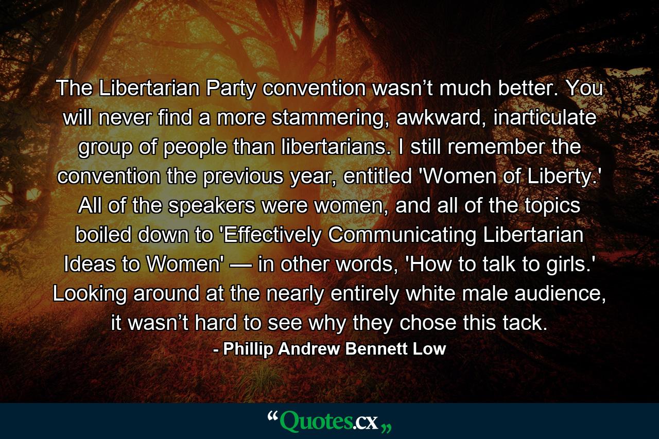 The Libertarian Party convention wasn’t much better. You will never find a more stammering, awkward, inarticulate group of people than libertarians. I still remember the convention the previous year, entitled 'Women of Liberty.' All of the speakers were women, and all of the topics boiled down to 'Effectively Communicating Libertarian Ideas to Women' — in other words, 'How to talk to girls.' Looking around at the nearly entirely white male audience, it wasn’t hard to see why they chose this tack. - Quote by Phillip Andrew Bennett Low