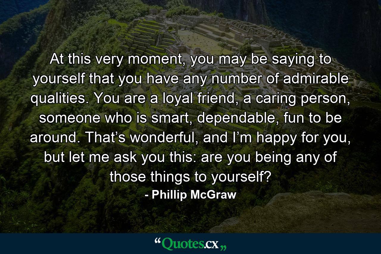 At this very moment, you may be saying to yourself that you have any number of admirable qualities. You are a loyal friend, a caring person, someone who is smart, dependable, fun to be around. That’s wonderful, and I’m happy for you, but let me ask you this: are you being any of those things to yourself? - Quote by Phillip McGraw