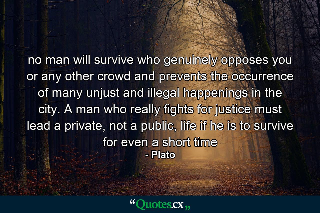 no man will survive who genuinely opposes you or any other crowd and prevents the occurrence of many unjust and illegal happenings in the city. A man who really fights for justice must lead a private, not a public, life if he is to survive for even a short time - Quote by Plato