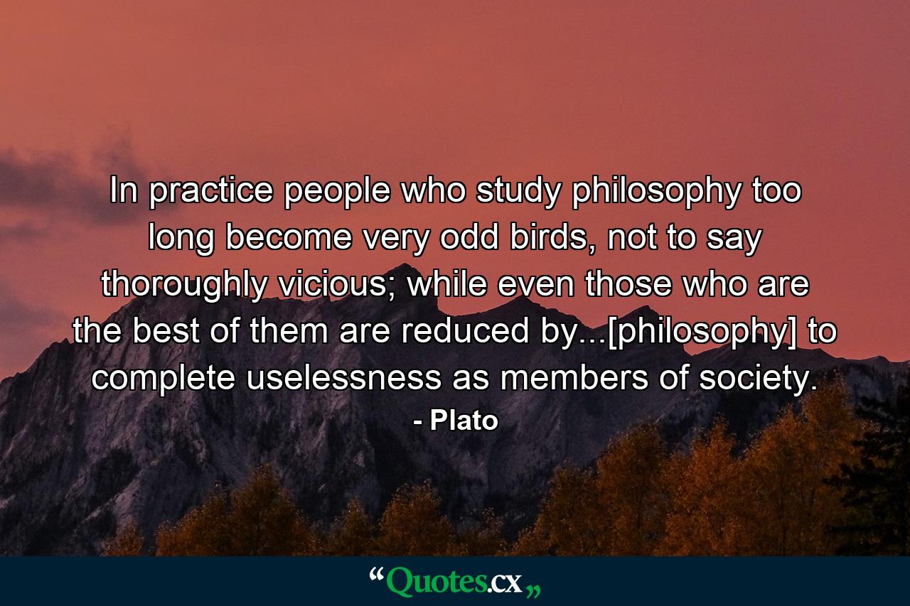 In practice people who study philosophy too long become very odd birds, not to say thoroughly vicious; while even those who are the best of them are reduced by...[philosophy] to complete uselessness as members of society. - Quote by Plato