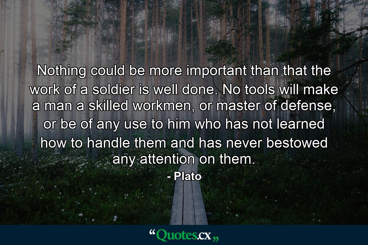 Nothing could be more important than that the work of a soldier is well done. No tools will make a man a skilled workmen, or master of defense, or be of any use to him who has not learned how to handle them and has never bestowed any attention on them. - Quote by Plato