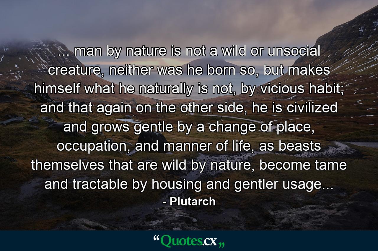 ... man by nature is not a wild or unsocial creature, neither was he born so, but makes himself what he naturally is not, by vicious habit; and that again on the other side, he is civilized and grows gentle by a change of place, occupation, and manner of life, as beasts themselves that are wild by nature, become tame and tractable by housing and gentler usage... - Quote by Plutarch