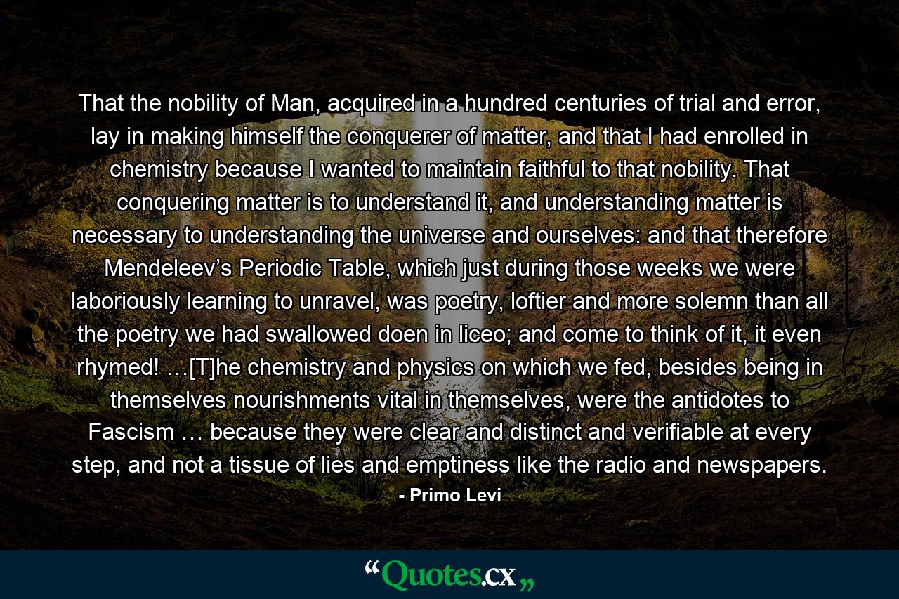 That the nobility of Man, acquired in a hundred centuries of trial and error, lay in making himself the conquerer of matter, and that I had enrolled in chemistry because I wanted to maintain faithful to that nobility. That conquering matter is to understand it, and understanding matter is necessary to understanding the universe and ourselves: and that therefore Mendeleev’s Periodic Table, which just during those weeks we were laboriously learning to unravel, was poetry, loftier and more solemn than all the poetry we had swallowed doen in liceo; and come to think of it, it even rhymed! …[T]he chemistry and physics on which we fed, besides being in themselves nourishments vital in themselves, were the antidotes to Fascism … because they were clear and distinct and verifiable at every step, and not a tissue of lies and emptiness like the radio and newspapers. - Quote by Primo Levi