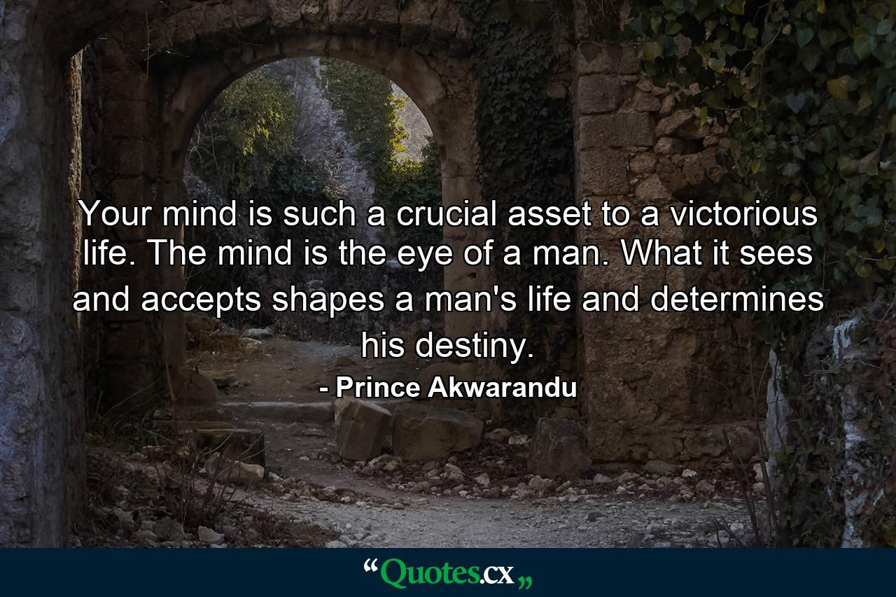 Your mind is such a crucial asset to a victorious life. The mind is the eye of a man. What it sees and accepts shapes a man's life and determines his destiny. - Quote by Prince Akwarandu