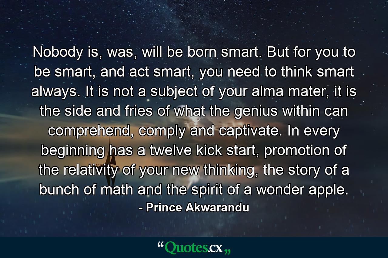 Nobody is, was, will be born smart. But for you to be smart, and act smart, you need to think smart always. It is not a subject of your alma mater, it is the side and fries of what the genius within can comprehend, comply and captivate. In every beginning has a twelve kick start, promotion of the relativity of your new thinking, the story of a bunch of math and the spirit of a wonder apple. - Quote by Prince Akwarandu