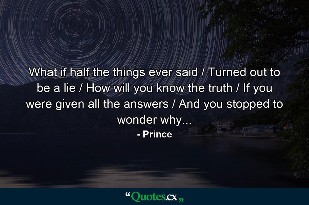 What if half the things ever said / Turned out to be a lie / How will you know the truth / If you were given all the answers / And you stopped to wonder why... - Quote by Prince