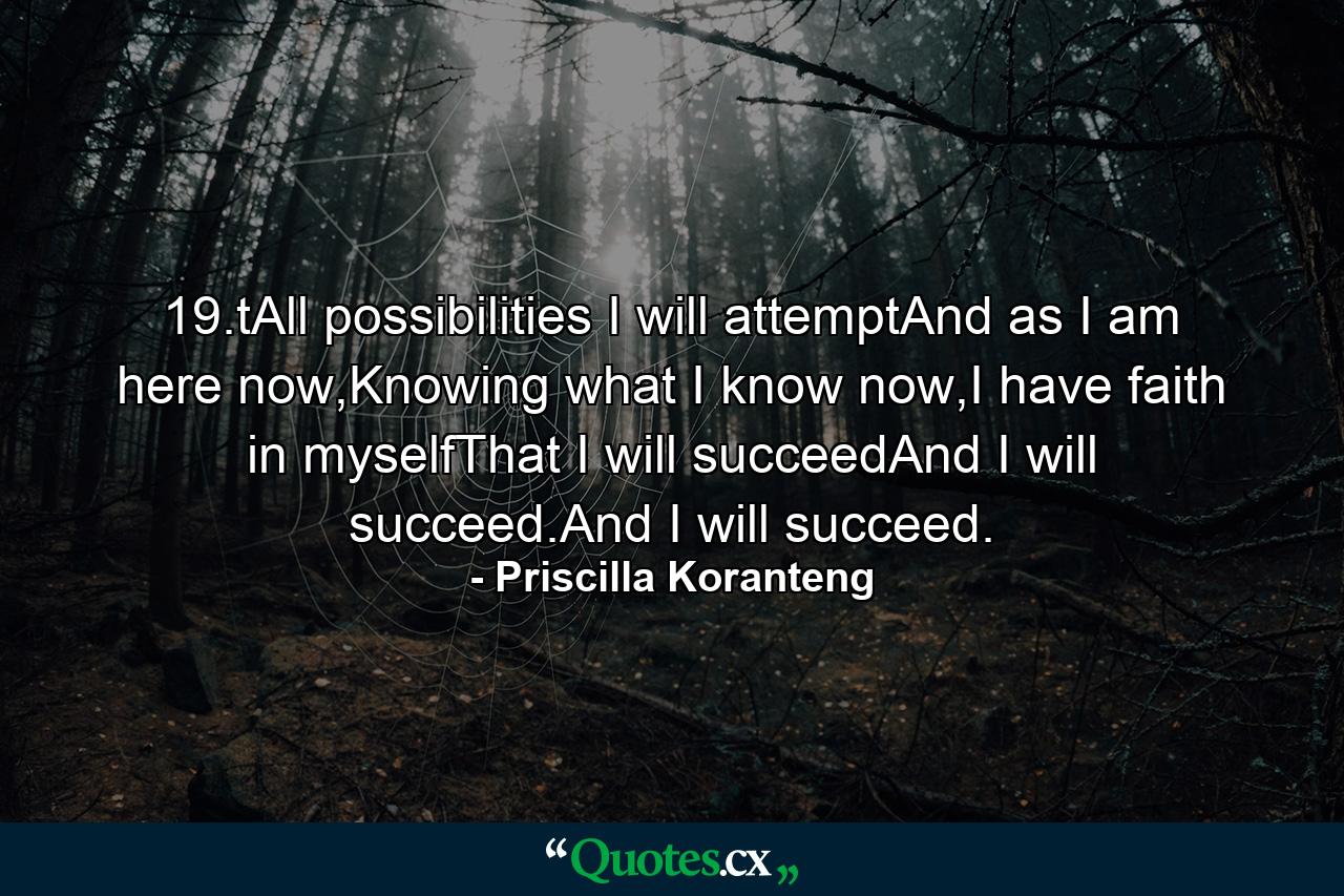 19.tAll possibilities I will attemptAnd as I am here now,Knowing what I know now,I have faith in myselfThat I will succeedAnd I will succeed.And I will succeed. - Quote by Priscilla Koranteng