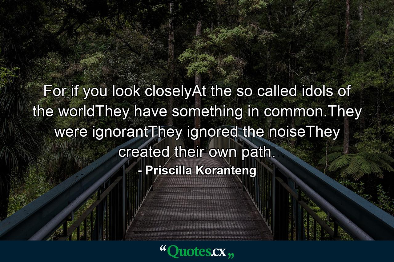 For if you look closelyAt the so called idols of the worldThey have something in common.They were ignorantThey ignored the noiseThey created their own path. - Quote by Priscilla Koranteng