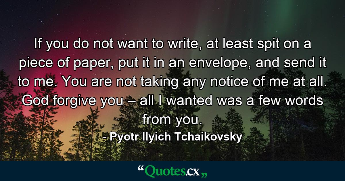 If you do not want to write, at least spit on a piece of paper, put it in an envelope, and send it to me. You are not taking any notice of me at all. God forgive you – all I wanted was a few words from you. - Quote by Pyotr Ilyich Tchaikovsky