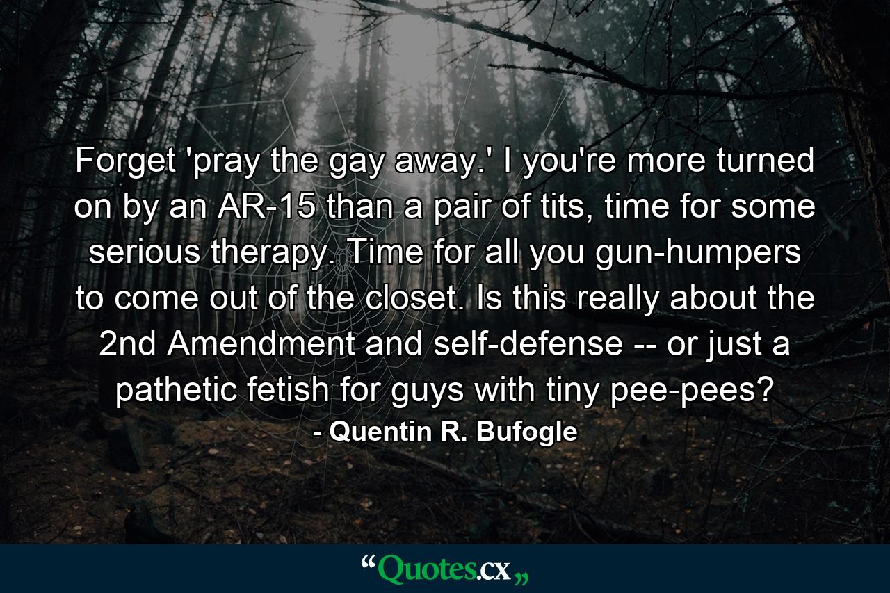 Forget 'pray the gay away.' I you're more turned on by an AR-15 than a pair of tits, time for some serious therapy. Time for all you gun-humpers to come out of the closet. Is this really about the 2nd Amendment and self-defense -- or just a pathetic fetish for guys with tiny pee-pees? - Quote by Quentin R. Bufogle