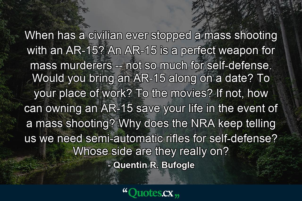 When has a civilian ever stopped a mass shooting with an AR-15? An AR-15 is a perfect weapon for mass murderers -- not so much for self-defense. Would you bring an AR-15 along on a date? To your place of work? To the movies? If not, how can owning an AR-15 save your life in the event of a mass shooting? Why does the NRA keep telling us we need semi-automatic rifles for self-defense? Whose side are they really on? - Quote by Quentin R. Bufogle