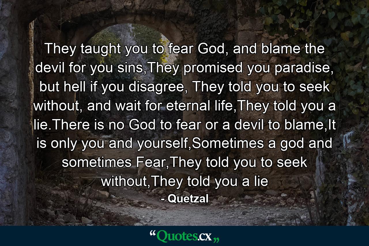 They taught you to fear God, and blame the devil for you sins,They promised you paradise, but hell if you disagree, They told you to seek without, and wait for eternal life,They told you a lie.There is no God to fear or a devil to blame,It is only you and yourself,Sometimes a god and sometimes Fear,They told you to seek without,They told you a lie - Quote by Quetzal