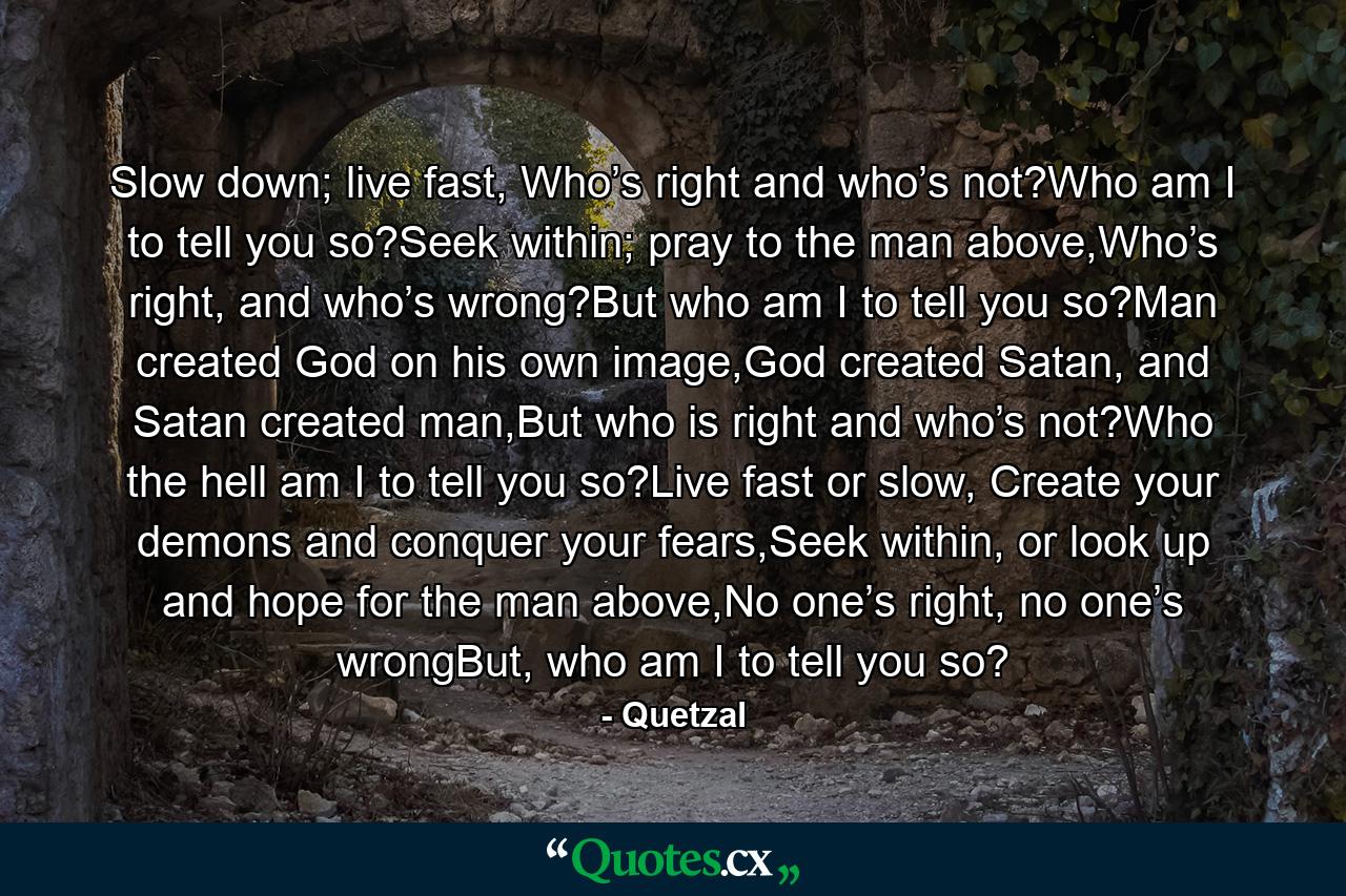 Slow down; live fast, Who’s right and who’s not?Who am I to tell you so?Seek within; pray to the man above,Who’s right, and who’s wrong?But who am I to tell you so?Man created God on his own image,God created Satan, and Satan created man,But who is right and who’s not?Who the hell am I to tell you so?Live fast or slow, Create your demons and conquer your fears,Seek within, or look up and hope for the man above,No one’s right, no one’s wrongBut, who am I to tell you so? - Quote by Quetzal