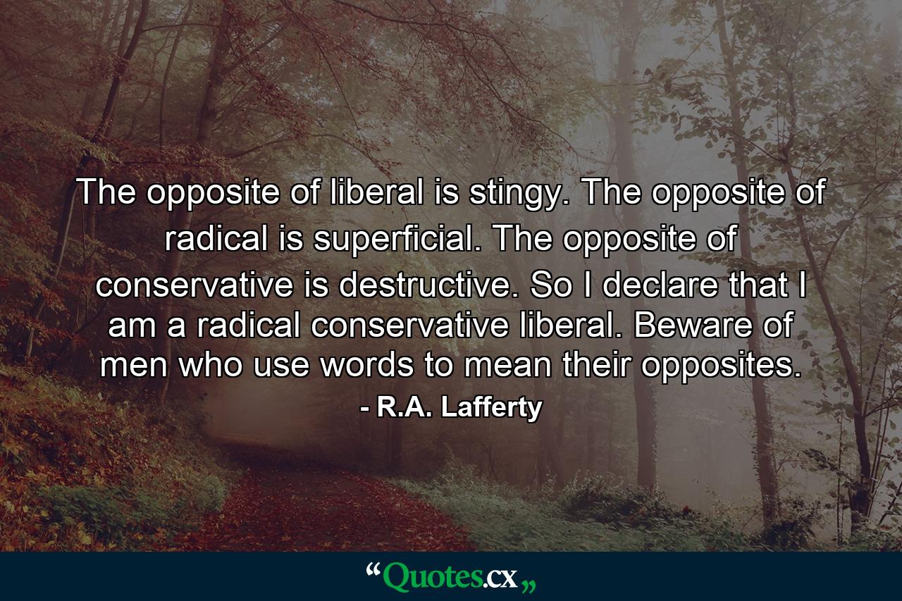 The opposite of liberal is stingy. The opposite of radical is superficial. The opposite of conservative is destructive. So I declare that I am a radical conservative liberal. Beware of men who use words to mean their opposites. - Quote by R.A. Lafferty