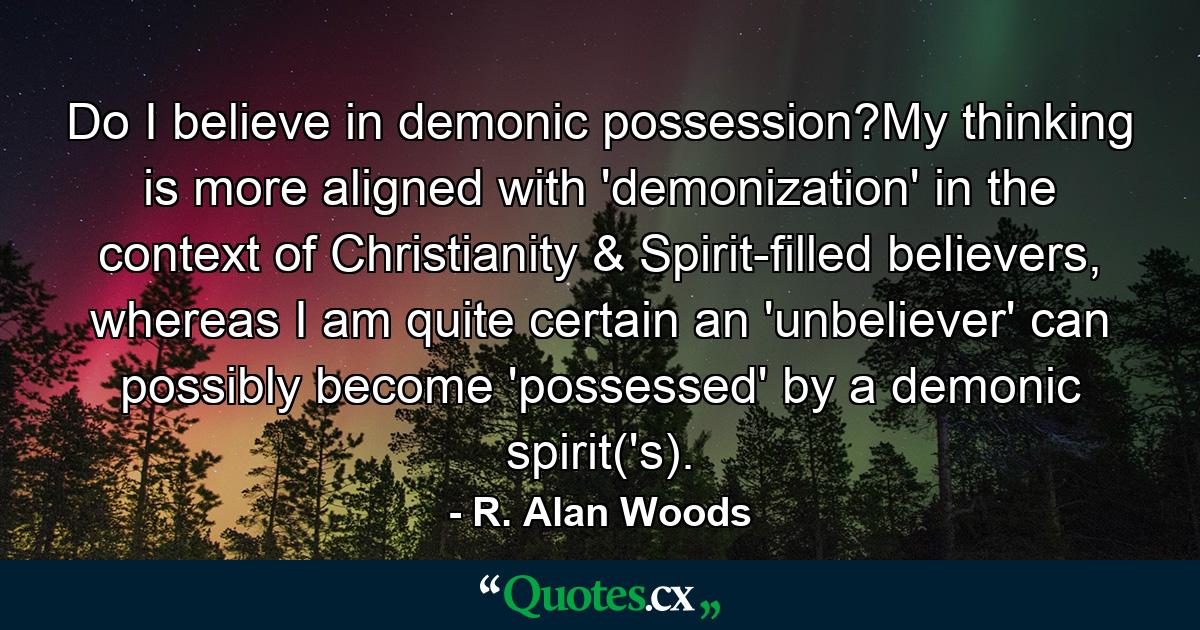 Do I believe in demonic possession?My thinking is more aligned with 'demonization' in the context of Christianity & Spirit-filled believers, whereas I am quite certain an 'unbeliever' can possibly become 'possessed' by a demonic spirit('s). - Quote by R. Alan Woods