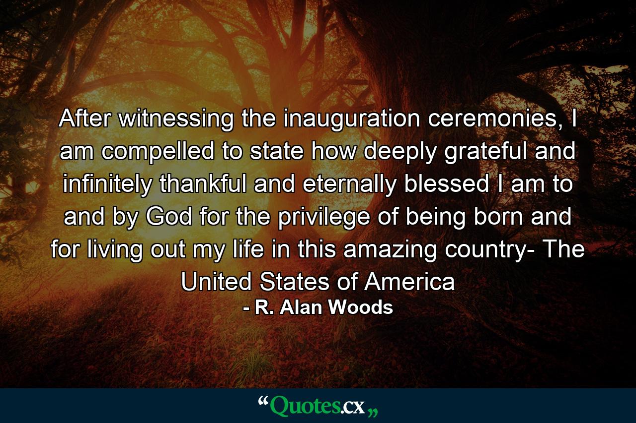 After witnessing the inauguration ceremonies, I am compelled to state how deeply grateful and infinitely thankful and eternally blessed I am to and by God for the privilege of being born and for living out my life in this amazing country- The United States of America - Quote by R. Alan Woods