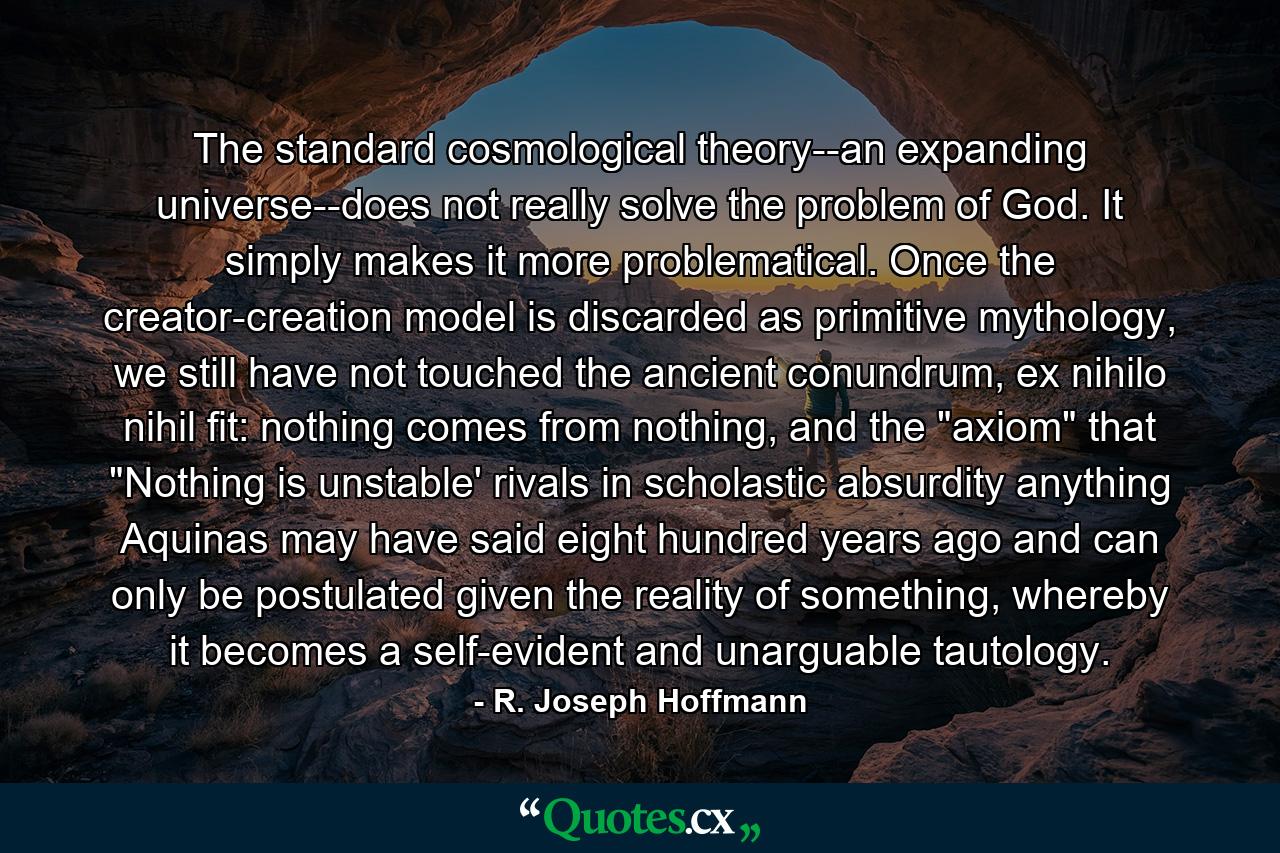 The standard cosmological theory--an expanding universe--does not really solve the problem of God. It simply makes it more problematical. Once the creator-creation model is discarded as primitive mythology, we still have not touched the ancient conundrum, ex nihilo nihil fit: nothing comes from nothing, and the 