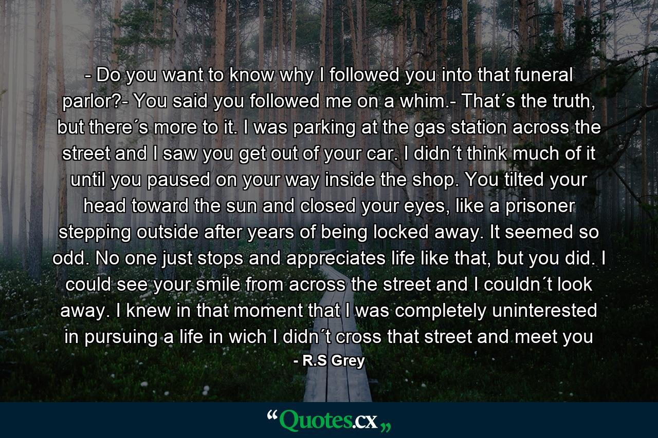 - Do you want to know why I followed you into that funeral parlor?- You said you followed me on a whim.- That´s the truth, but there´s more to it. I was parking at the gas station across the street and I saw you get out of your car. I didn´t think much of it until you paused on your way inside the shop. You tilted your head toward the sun and closed your eyes, like a prisoner stepping outside after years of being locked away. It seemed so odd. No one just stops and appreciates life like that, but you did. I could see your smile from across the street and I couldn´t look away. I knew in that moment that I was completely uninterested in pursuing a life in wich I didn´t cross that street and meet you - Quote by R.S Grey