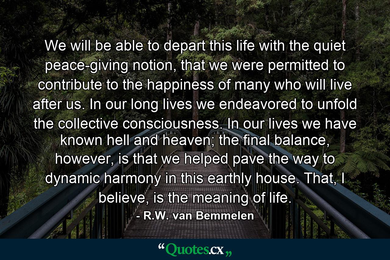 We will be able to depart this life with the quiet peace-giving notion, that we were permitted to contribute to the happiness of many who will live after us. In our long lives we endeavored to unfold the collective consciousness. In our lives we have known hell and heaven; the final balance, however, is that we helped pave the way to dynamic harmony in this earthly house. That, I believe, is the meaning of life. - Quote by R.W. van Bemmelen