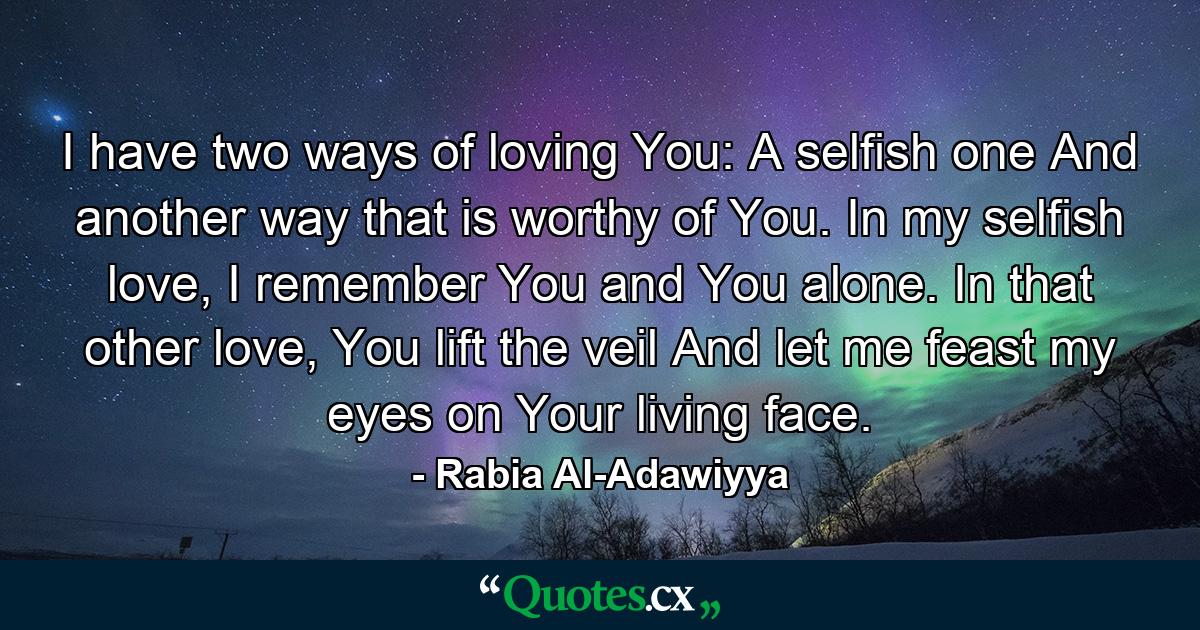 I have two ways of loving You: A selfish one And another way that is worthy of You. In my selfish love, I remember You and You alone. In that other love, You lift the veil And let me feast my eyes on Your living face. - Quote by Rabia Al-Adawiyya