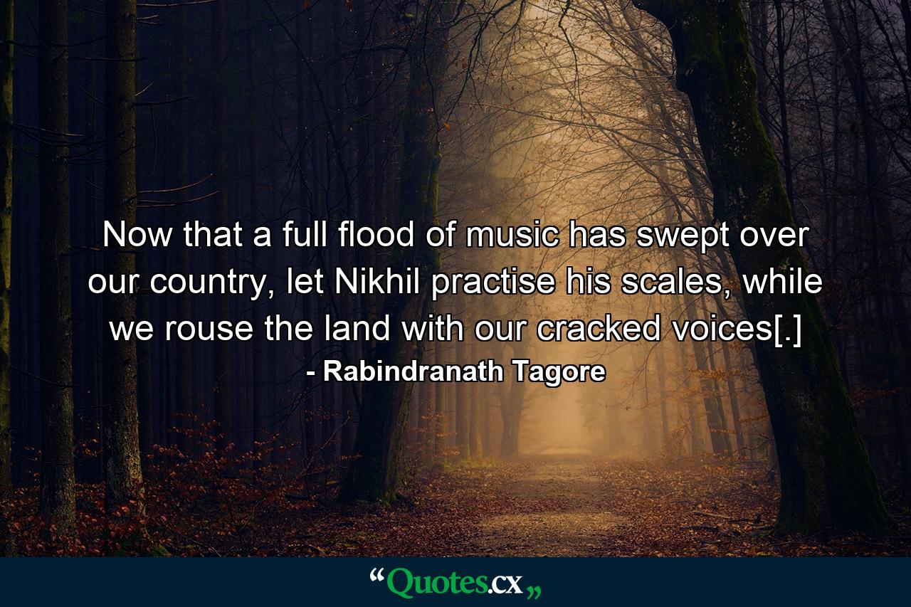 Now that a full flood of music has swept over our country, let Nikhil practise his scales, while we rouse the land with our cracked voices[.] - Quote by Rabindranath Tagore