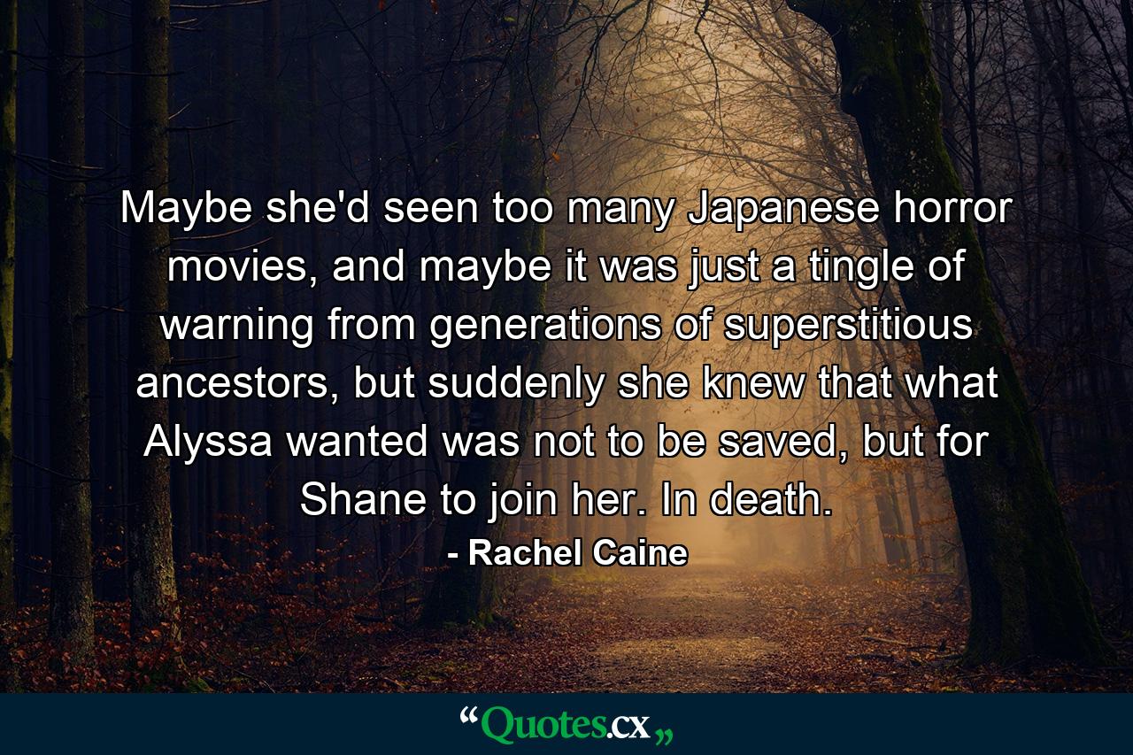 Maybe she'd seen too many Japanese horror movies, and maybe it was just a tingle of warning from generations of superstitious ancestors, but suddenly she knew that what Alyssa wanted was not to be saved, but for Shane to join her. In death. - Quote by Rachel Caine