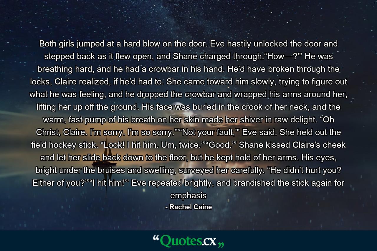 Both girls jumped at a hard blow on the door. Eve hastily unlocked the door and stepped back as it flew open, and Shane charged through.“How—?’” He was breathing hard, and he had a crowbar in his hand. He’d have broken through the locks, Claire realized, if he’d had to. She came toward him slowly, trying to figure out what he was feeling, and he dropped the crowbar and wrapped his arms around her, lifting her up off the ground. His face was buried in the crook of her neck, and the warm, fast pump of his breath on her skin made her shiver in raw delight. “Oh Christ, Claire. I’m sorry. I’m so sorry.’”“Not your fault,’” Eve said. She held out the field hockey stick. “Look! I hit him. Um, twice.’”“Good.’” Shane kissed Claire’s cheek and let her slide back down to the floor, but he kept hold of her arms. His eyes, bright under the bruises and swelling, surveyed her carefully. “He didn’t hurt you? Either of you?’”“I hit him!’” Eve repeated brightly, and brandished the stick again for emphasis - Quote by Rachel Caine