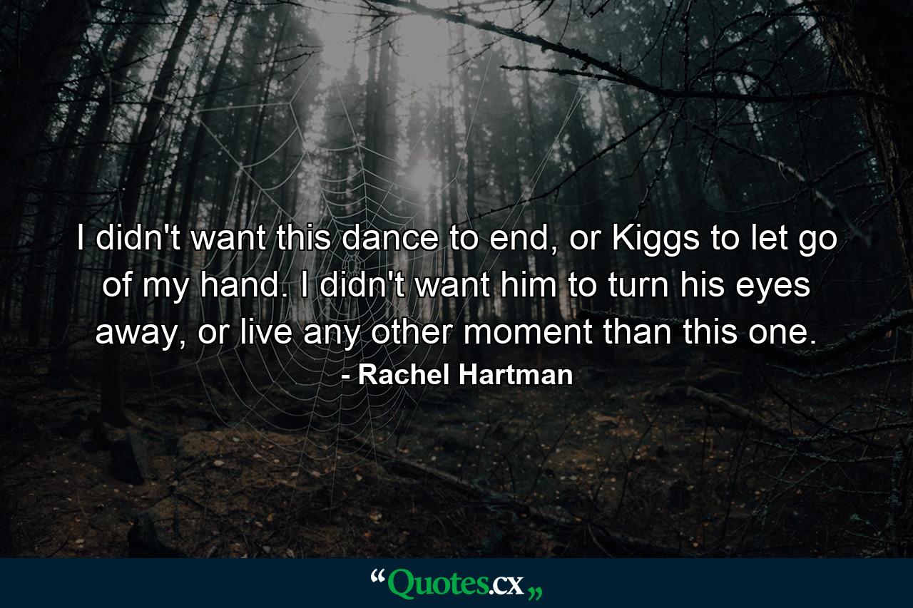 I didn't want this dance to end, or Kiggs to let go of my hand. I didn't want him to turn his eyes away, or live any other moment than this one. - Quote by Rachel Hartman