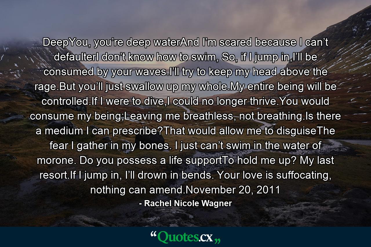 DeepYou, you’re deep waterAnd I’m scared because I can’t defaulterI don’t know how to swim, So, if I jump in,I’ll be consumed by your waves.I’ll try to keep my head above the rage.But you’ll just swallow up my whole.My entire being will be controlled.If I were to dive,I could no longer thrive.You would consume my being;Leaving me breathless, not breathing.Is there a medium I can prescribe?That would allow me to disguiseThe fear I gather in my bones. I just can’t swim in the water of morone. Do you possess a life supportTo hold me up? My last resort.If I jump in, I’ll drown in bends. Your love is suffocating, nothing can amend.November 20, 2011 - Quote by Rachel Nicole Wagner