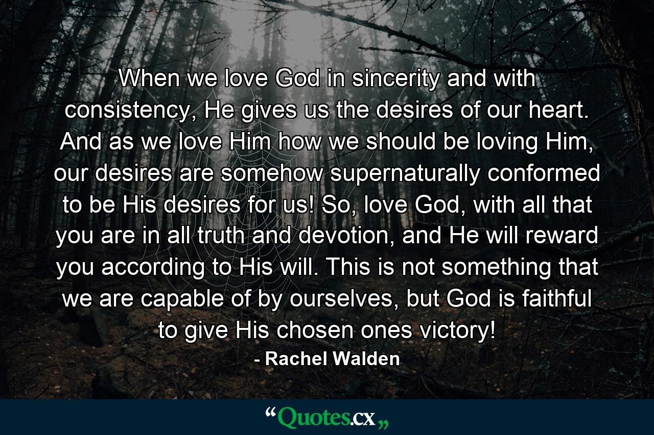 When we love God in sincerity and with consistency, He gives us the desires of our heart. And as we love Him how we should be loving Him, our desires are somehow supernaturally conformed to be His desires for us! So, love God, with all that you are in all truth and devotion, and He will reward you according to His will. This is not something that we are capable of by ourselves, but God is faithful to give His chosen ones victory! - Quote by Rachel Walden