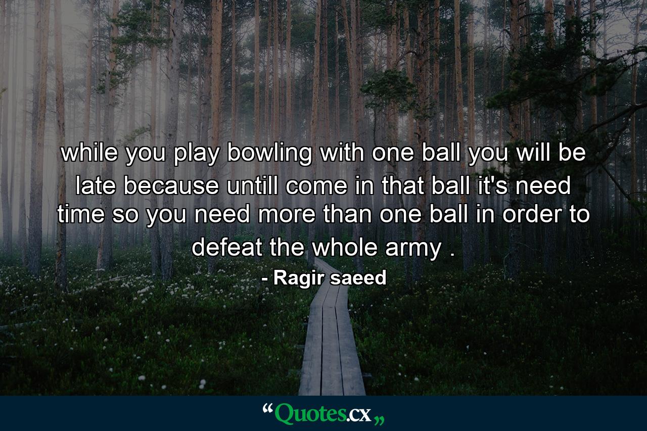 while you play bowling with one ball you will be late because untill come in that ball it's need time so you need more than one ball in order to defeat the whole army . - Quote by Ragir saeed