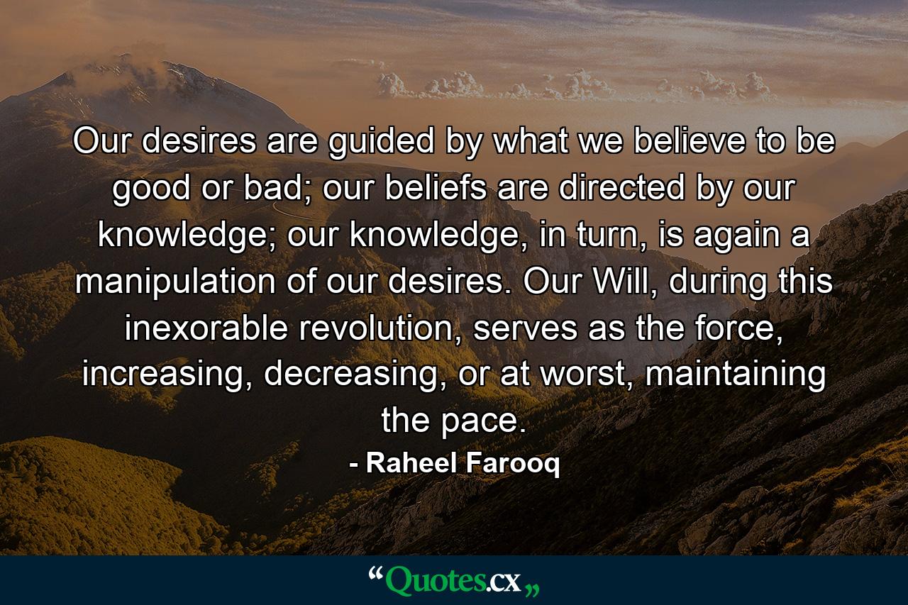 Our desires are guided by what we believe to be good or bad; our beliefs are directed by our knowledge; our knowledge, in turn, is again a manipulation of our desires. Our Will, during this inexorable revolution, serves as the force, increasing, decreasing, or at worst, maintaining the pace. - Quote by Raheel Farooq