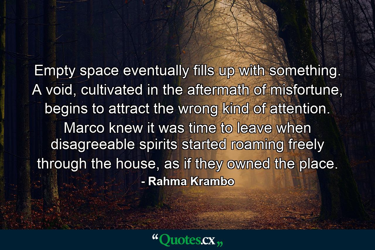 Empty space eventually fills up with something. A void, cultivated in the aftermath of misfortune, begins to attract the wrong kind of attention. Marco knew it was time to leave when disagreeable spirits started roaming freely through the house, as if they owned the place. - Quote by Rahma Krambo