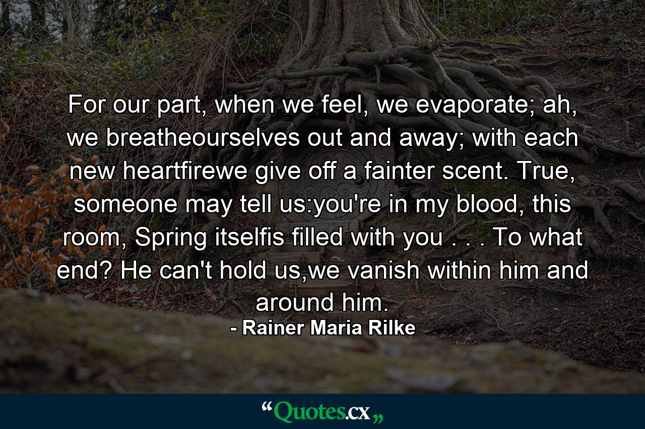 For our part, when we feel, we evaporate; ah, we breatheourselves out and away; with each new heartfirewe give off a fainter scent. True,  someone may tell us:you're in my blood, this room, Spring itselfis filled with you . . . To what end? He can't hold us,we vanish within him and around him. - Quote by Rainer Maria Rilke