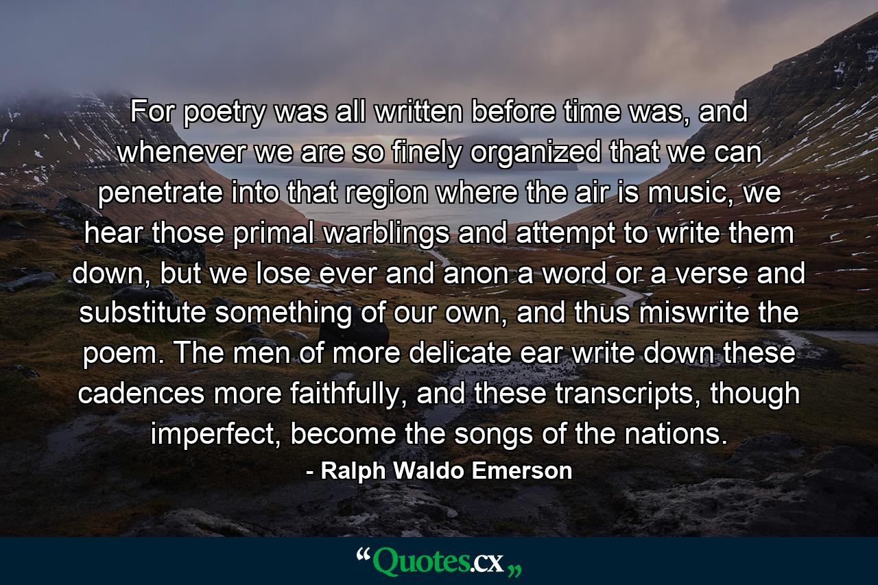 For poetry was all written before time was, and whenever we are so finely organized that we can penetrate into that region where the air is music, we hear those primal warblings and attempt to write them down, but we lose ever and anon a word or a verse and substitute something of our own, and thus miswrite the poem. The men of more delicate ear write down these cadences more faithfully, and these transcripts, though imperfect, become the songs of the nations. - Quote by Ralph Waldo Emerson