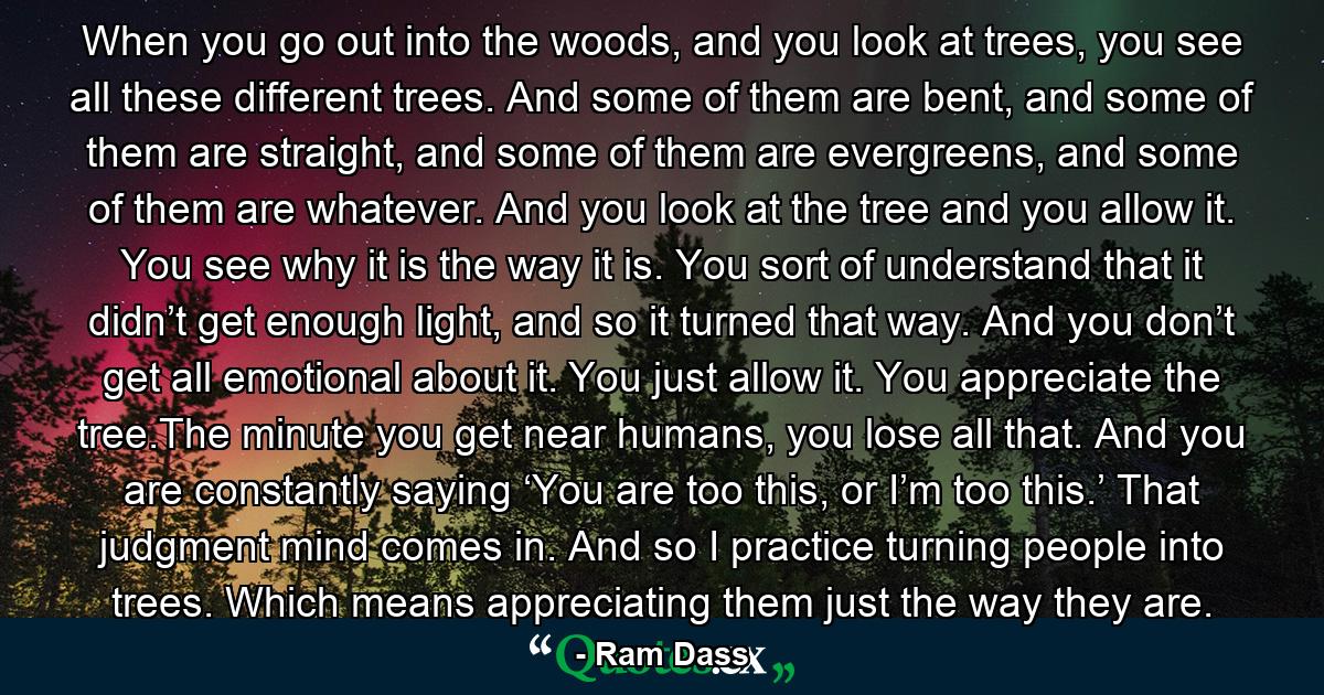 When you go out into the woods, and you look at trees, you see all these different trees. And some of them are bent, and some of them are straight, and some of them are evergreens, and some of them are whatever. And you look at the tree and you allow it. You see why it is the way it is. You sort of understand that it didn’t get enough light, and so it turned that way. And you don’t get all emotional about it. You just allow it. You appreciate the tree.The minute you get near humans, you lose all that. And you are constantly saying ‘You are too this, or I’m too this.’ That judgment mind comes in. And so I practice turning people into trees. Which means appreciating them just the way they are. - Quote by Ram Dass