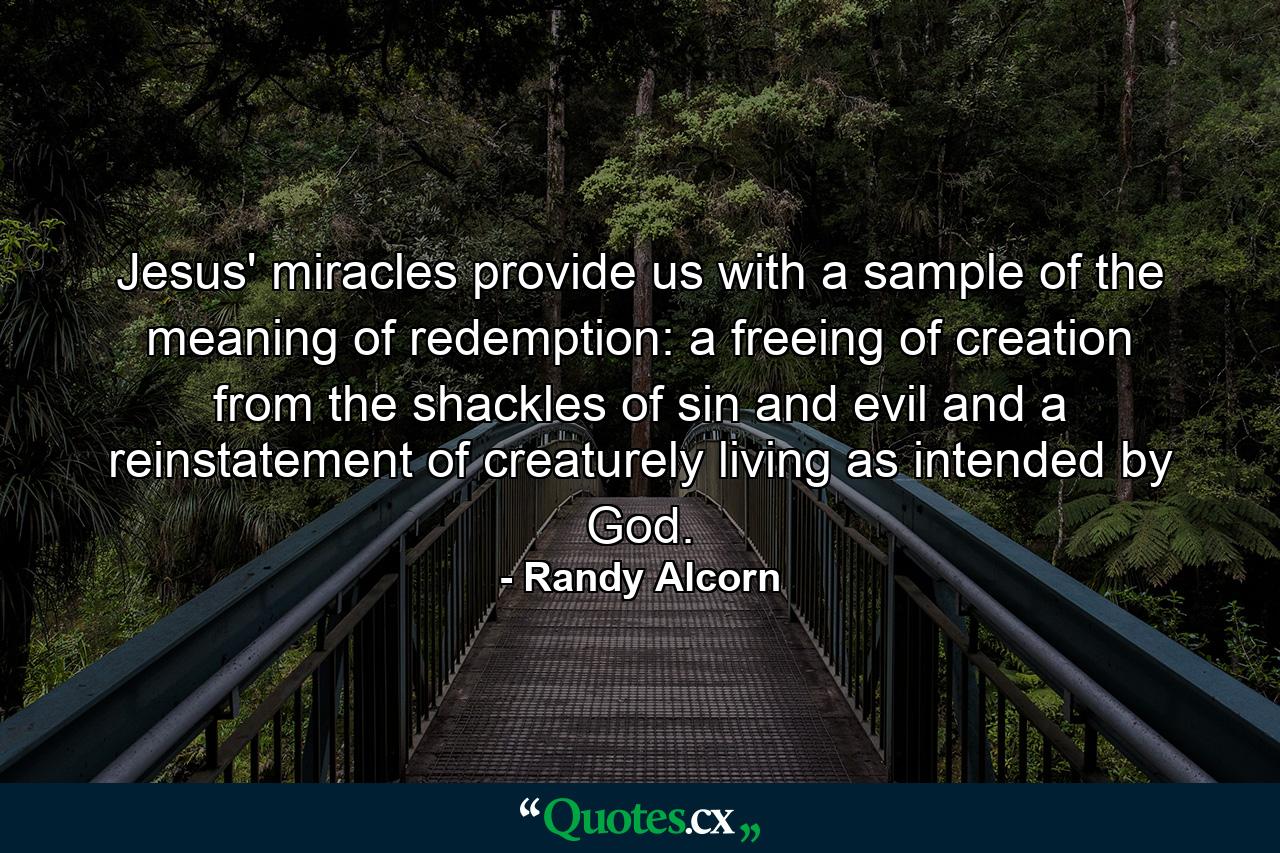 Jesus' miracles provide us with a sample of the meaning of redemption: a freeing of creation from the shackles of sin and evil and a reinstatement of creaturely living as intended by God. - Quote by Randy Alcorn