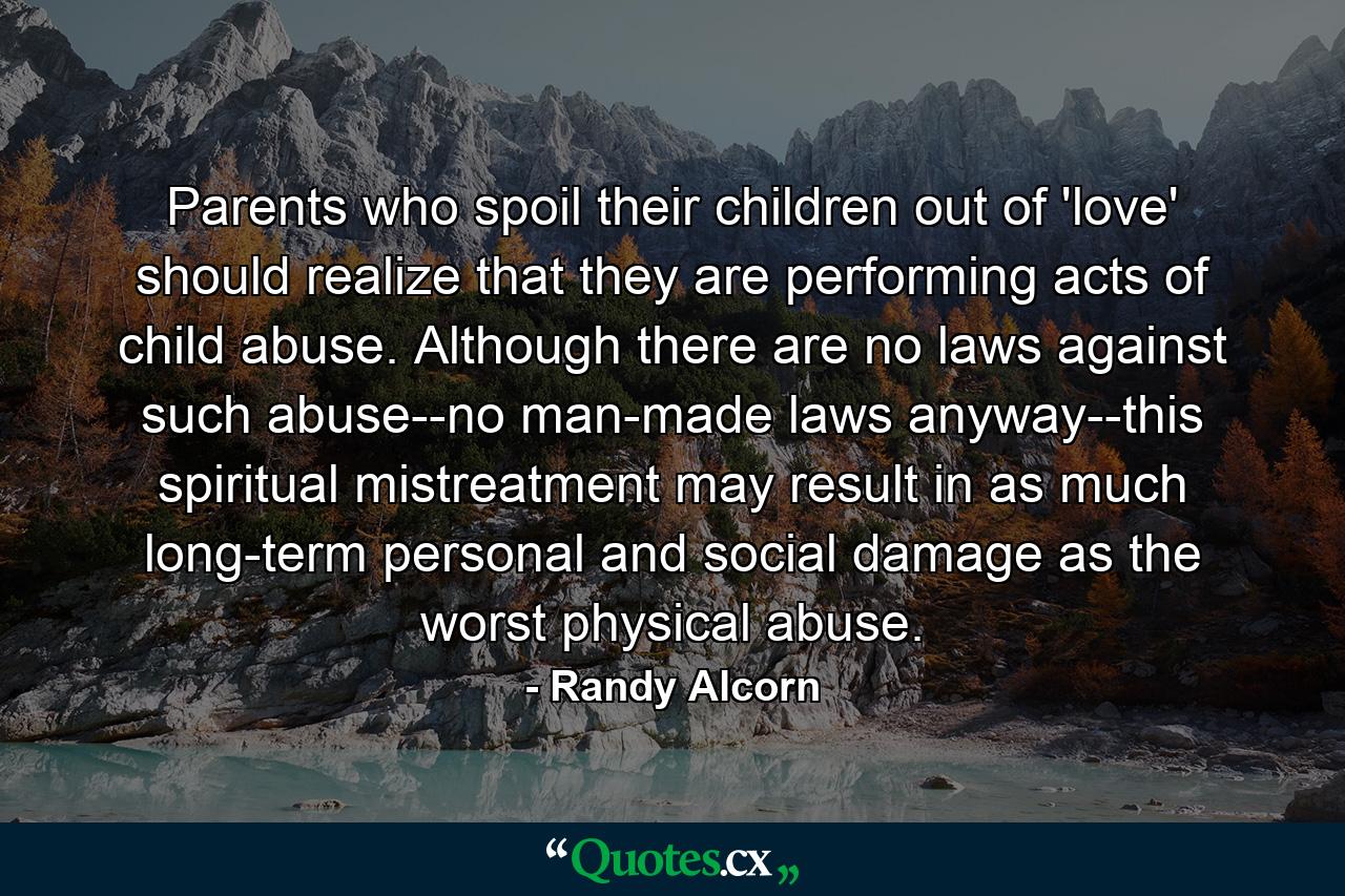 Parents who spoil their children out of 'love' should realize that they are performing acts of child abuse. Although there are no laws against such abuse--no man-made laws anyway--this spiritual mistreatment may result in as much long-term personal and social damage as the worst physical abuse. - Quote by Randy Alcorn