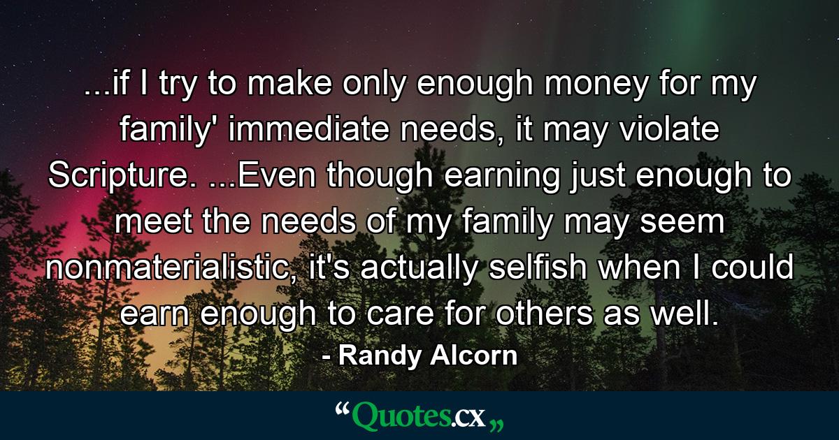 ...if I try to make only enough money for my family' immediate needs, it may violate Scripture. ...Even though earning just enough to meet the needs of my family may seem nonmaterialistic, it's actually selfish when I could earn enough to care for others as well. - Quote by Randy Alcorn