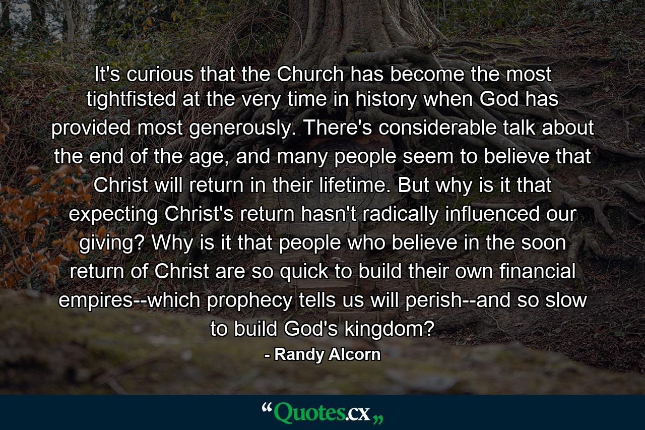 It's curious that the Church has become the most tightfisted at the very time in history when God has provided most generously. There's considerable talk about the end of the age, and many people seem to believe that Christ will return in their lifetime. But why is it that expecting Christ's return hasn't radically influenced our giving? Why is it that people who believe in the soon return of Christ are so quick to build their own financial empires--which prophecy tells us will perish--and so slow to build God's kingdom? - Quote by Randy Alcorn